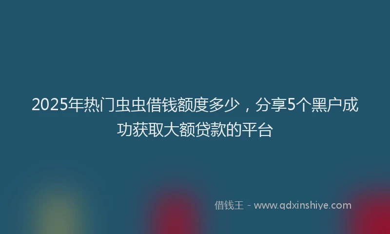 2025年热门虫虫借钱额度多少，分享5个黑户成功获取大额贷款的平台