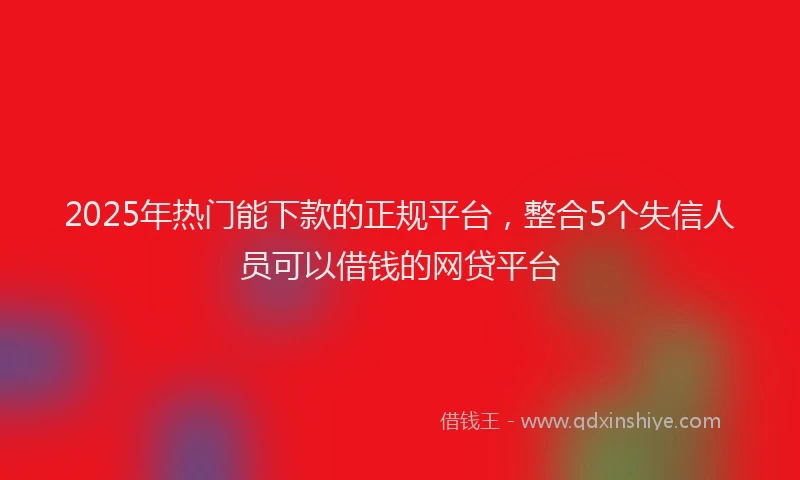 2025年热门能下款的正规平台，整合5个失信人员可以借钱的网贷平台