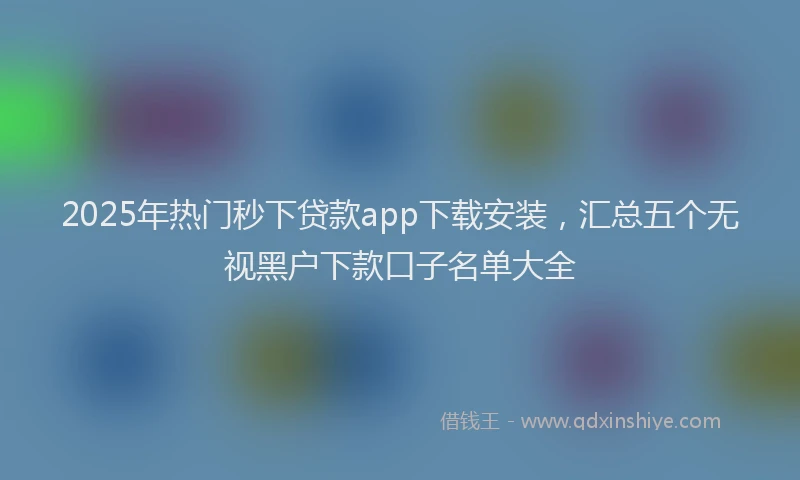 2025年热门秒下贷款app下载安装，汇总五个无视黑户下款口子名单大全