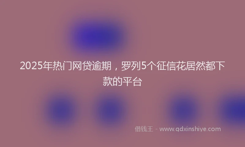 2025年热门网贷逾期，罗列5个征信花居然都下款的平台