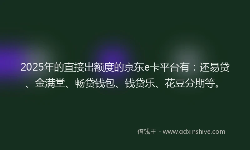 2025年的直接出额度的京东e卡平台有：还易贷、金满堂、畅贷钱包、钱贷乐、花豆分期等。
