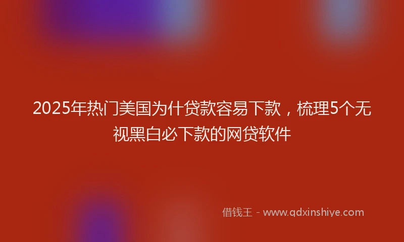 2025年热门美国为什贷款容易下款，梳理5个无视黑白必下款的网贷软件