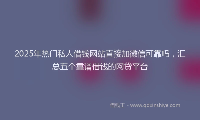 2025年热门私人借钱网站直接加微信可靠吗，汇总五个靠谱借钱的网贷平台