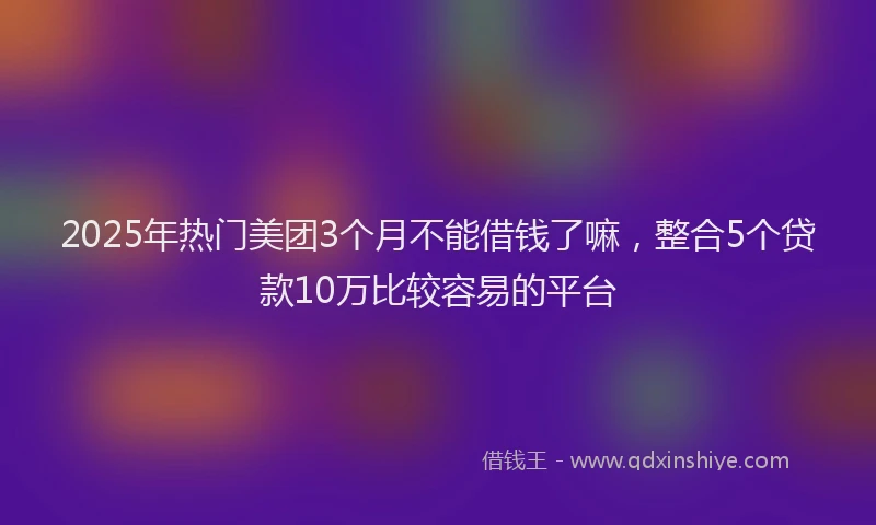 2025年热门美团3个月不能借钱了嘛，整合5个贷款10万比较容易的平台