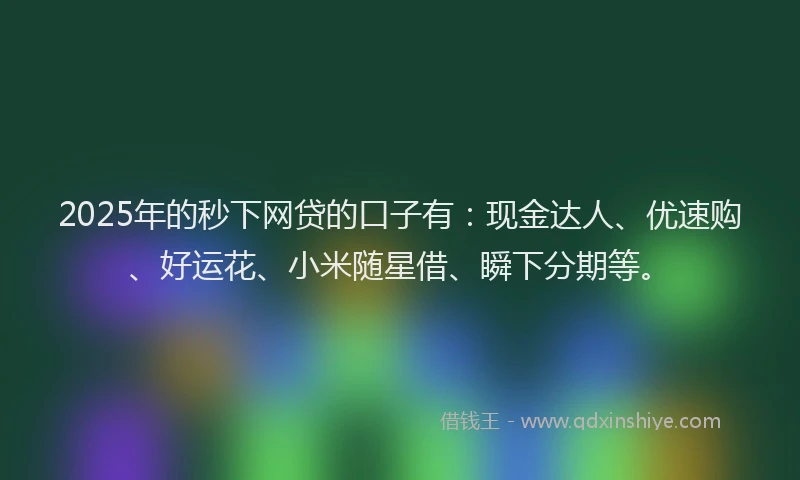 2025年的秒下网贷的口子有：现金达人、优速购、好运花、小米随星借、瞬下分期等。