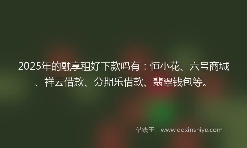 2025年的融享租好下款吗有：恒小花、六号商城、祥云借款、分期乐借款、翡翠钱包等。