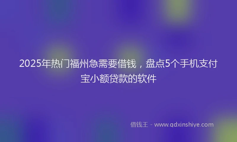 2025年热门福州急需要借钱，盘点5个手机支付宝小额贷款的软件