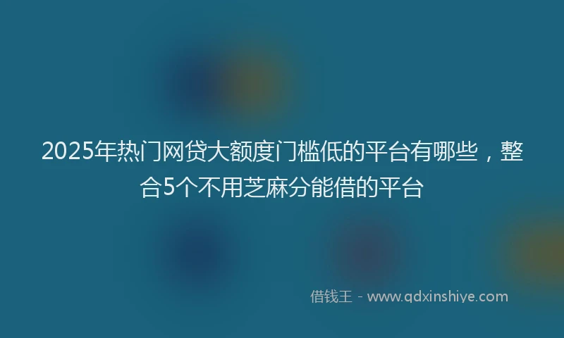 2025年热门网贷大额度门槛低的平台有哪些，整合5个不用芝麻分能借的平台