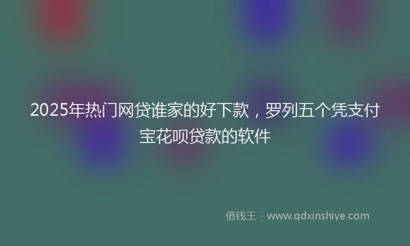 2025年热门网贷谁家的好下款，罗列五个凭支付宝花呗贷款的软件