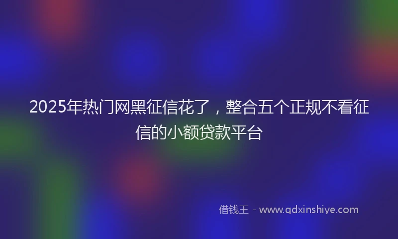 2025年热门网黑征信花了，整合五个正规不看征信的小额贷款平台