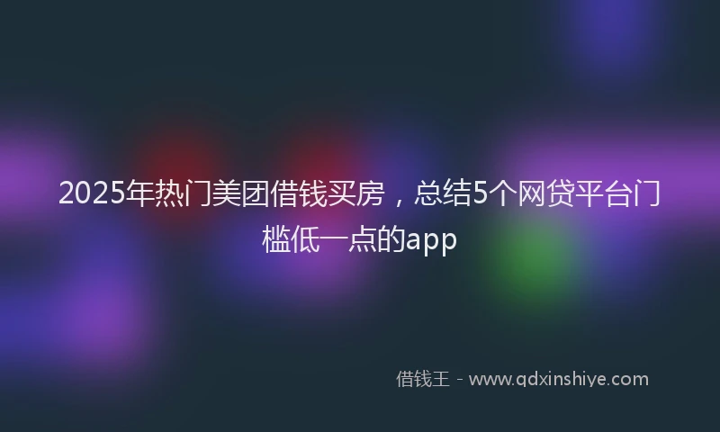 2025年热门美团借钱买房，总结5个网贷平台门槛低一点的app