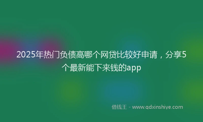 2025年热门负债高哪个网贷比较好申请，分享5个最新能下来钱的app