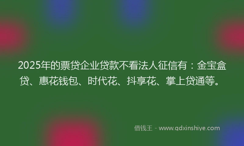 2025年的票贷企业贷款不看法人征信有：金宝盒贷、惠花钱包、时代花、抖享花、掌上贷通等。