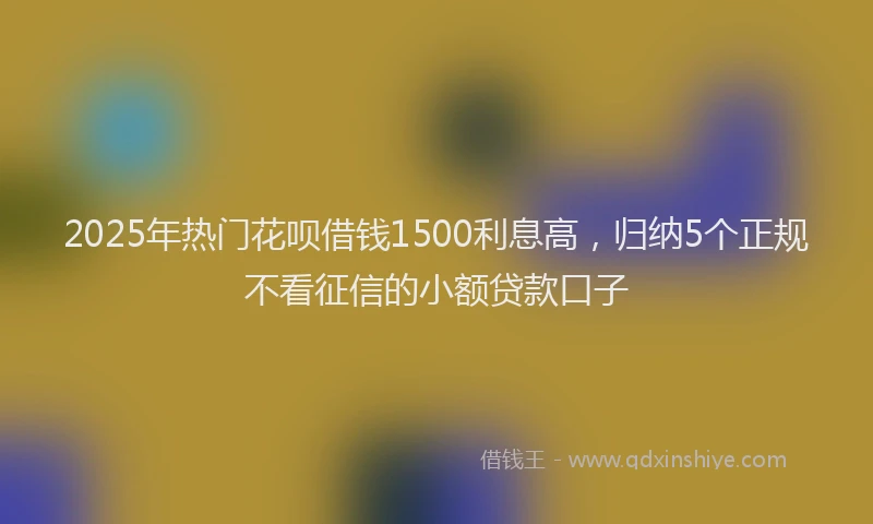 2025年热门花呗借钱1500利息高，归纳5个正规不看征信的小额贷款口子