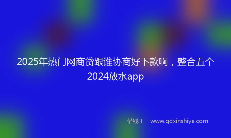 2025年热门网商贷跟谁协商好下款啊，整合五个2024放水app