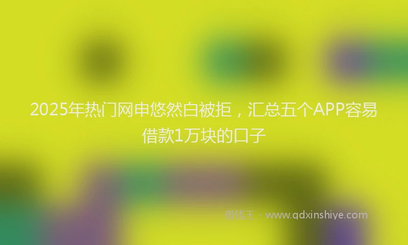 2025年热门网申悠然白被拒，汇总五个APP容易借款1万块的口子
