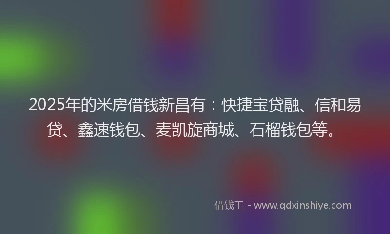 2025年的米房借钱新昌有：快捷宝贷融、信和易贷、鑫速钱包、麦凯旋商城、石榴钱包等。