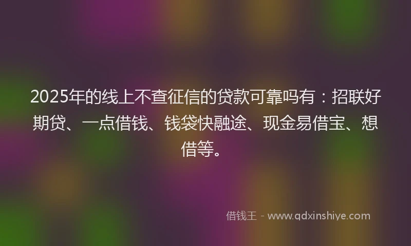 2025年的线上不查征信的贷款可靠吗有：招联好期贷、一点借钱、钱袋快融途、现金易借宝、想借等。