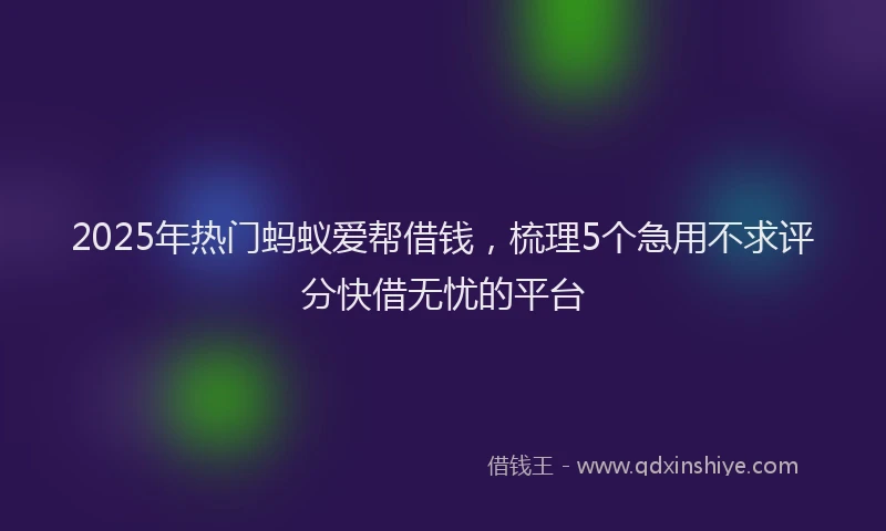 2025年热门蚂蚁爱帮借钱，梳理5个急用不求评分快借无忧的平台