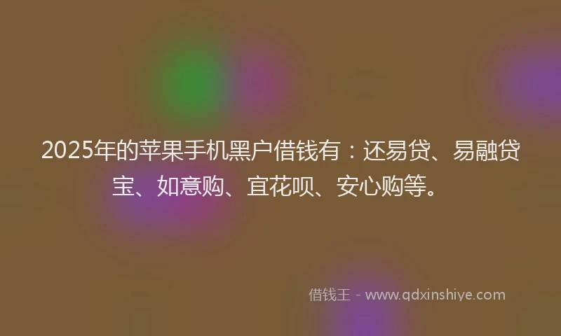 2025年的苹果手机黑户借钱有：还易贷、易融贷宝、如意购、宜花呗、安心购等。