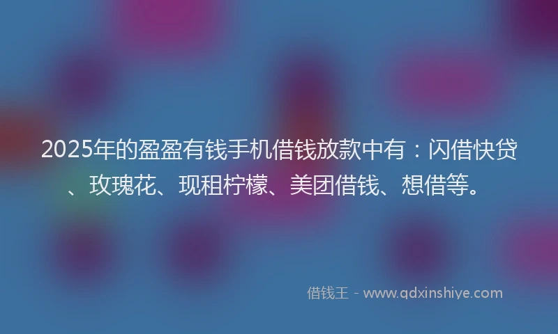 2025年的盈盈有钱手机借钱放款中有：闪借快贷、玫瑰花、现租柠檬、美团借钱、想借等。