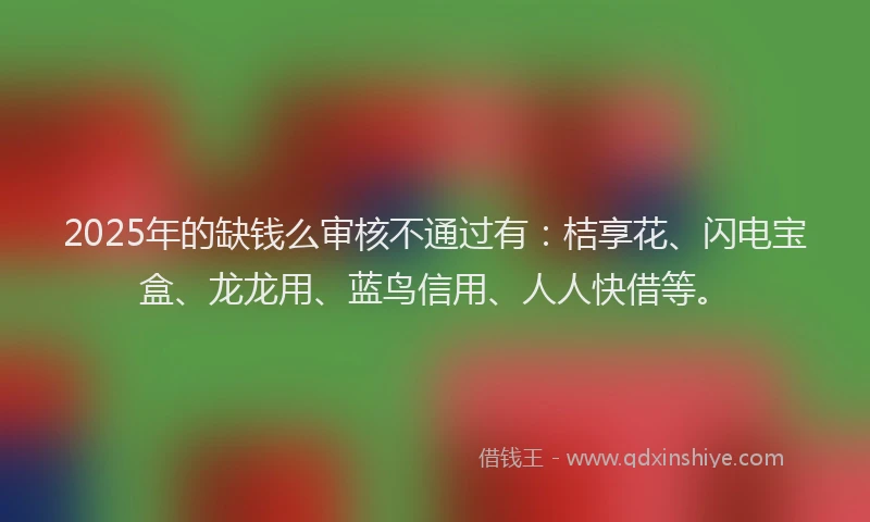 2025年的缺钱么审核不通过有：桔享花、闪电宝盒、龙龙用、蓝鸟信用、人人快借等。