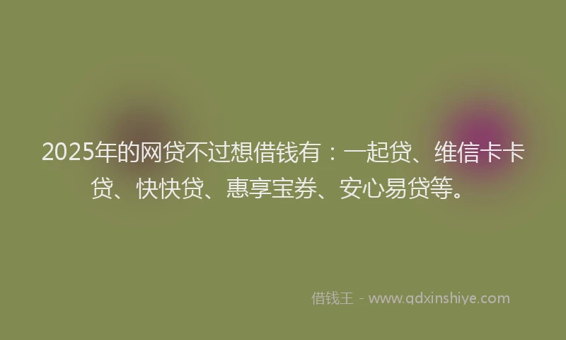 2025年的网贷不过想借钱有：一起贷、维信卡卡贷、快快贷、惠享宝券、安心易贷等。
