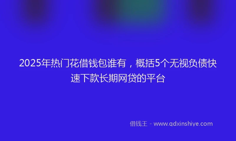 2025年热门花借钱包谁有，概括5个无视负债快速下款长期网贷的平台