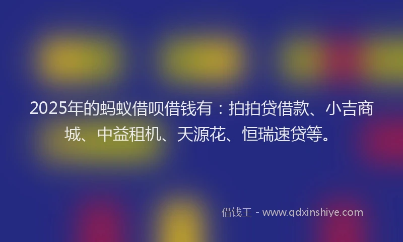 2025年的蚂蚁借呗借钱有：拍拍贷借款、小吉商城、中益租机、天源花、恒瑞速贷等。