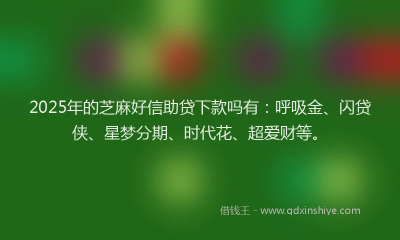 2025年的芝麻好信助贷下款吗有：呼吸金、闪贷侠、星梦分期、时代花、超爱财等。