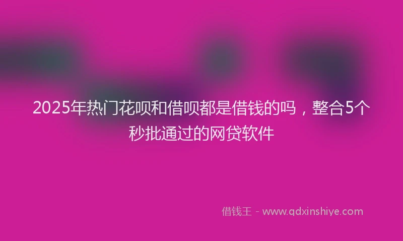 2025年热门花呗和借呗都是借钱的吗，整合5个秒批通过的网贷软件