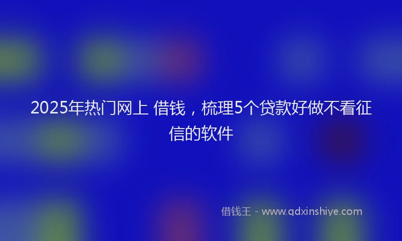 2025年热门网上 借钱，梳理5个贷款好做不看征信的软件