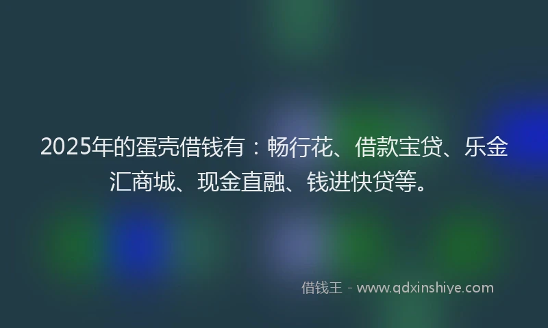 2025年的蛋壳借钱有：畅行花、借款宝贷、乐金汇商城、现金直融、钱进快贷等。