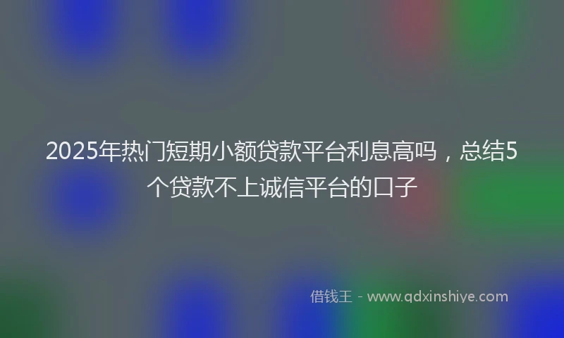 2025年热门短期小额贷款平台利息高吗，总结5个贷款不上诚信平台的口子