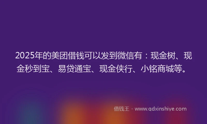 2025年的美团借钱可以发到微信有：现金树、现金秒到宝、易贷通宝、现金侠行、小铭商城等。