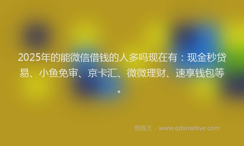 2025年的能微信借钱的人多吗现在有：现金秒贷易、小鱼免审、京卡汇、微微理财、速享钱包等。