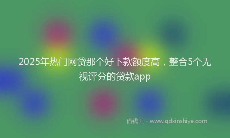 2025年热门网贷那个好下款额度高，整合5个无视评分的贷款app