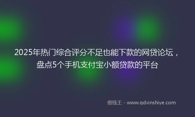 2025年热门综合评分不足也能下款的网贷论坛，盘点5个手机支付宝小额贷款的平台