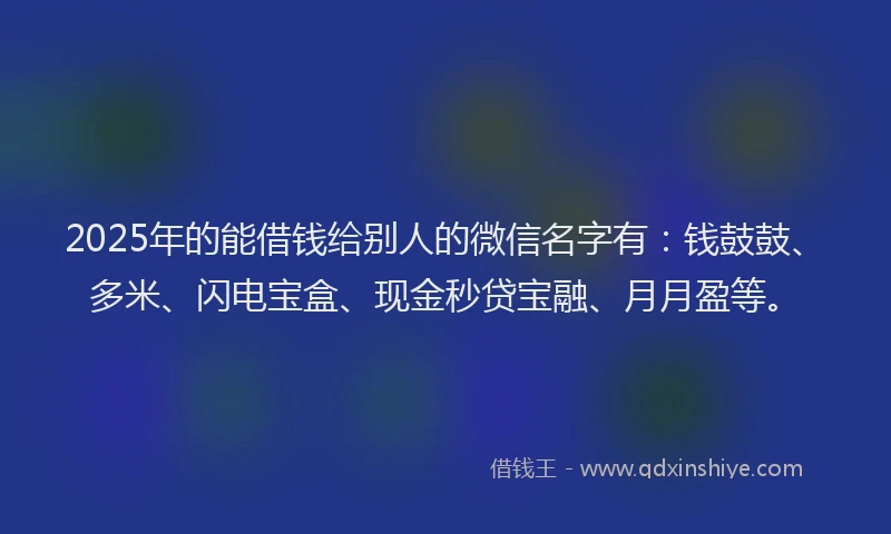2025年的能借钱给别人的微信名字有：钱鼓鼓、多米、闪电宝盒、现金秒贷宝融、月月盈等。