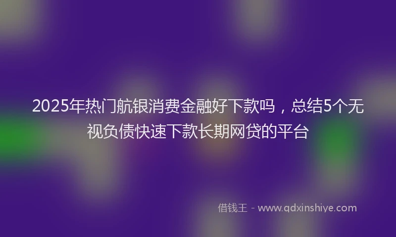 2025年热门航银消费金融好下款吗，总结5个无视负债快速下款长期网贷的平台