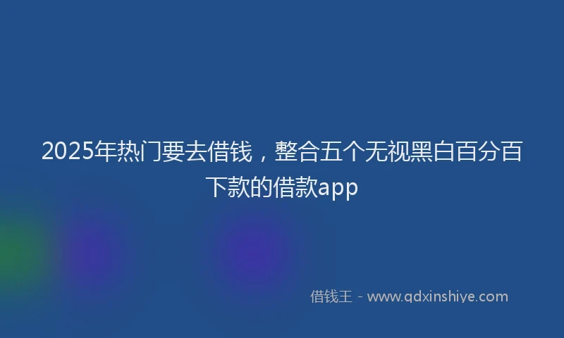 2025年热门要去借钱，整合五个无视黑白百分百下款的借款app