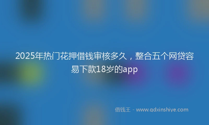2025年热门花押借钱审核多久，整合五个网贷容易下款18岁的app