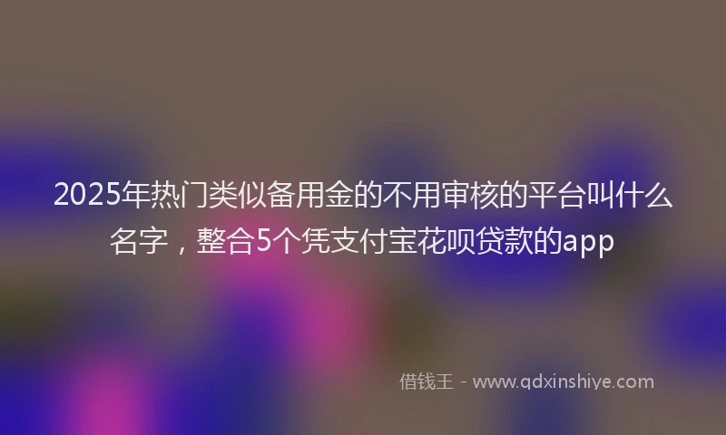2025年热门类似备用金的不用审核的平台叫什么名字，整合5个凭支付宝花呗贷款的app