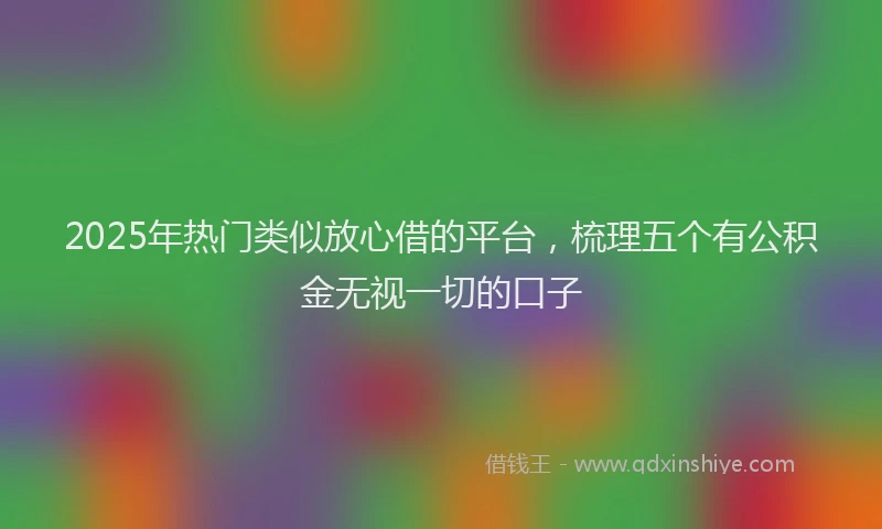 2025年热门类似放心借的平台，梳理五个有公积金无视一切的口子