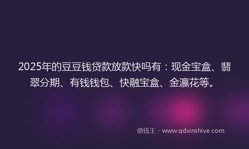 2025年的豆豆钱贷款放款快吗有：现金宝盒、翡翠分期、有钱钱包、快融宝盒、金瀛花等。