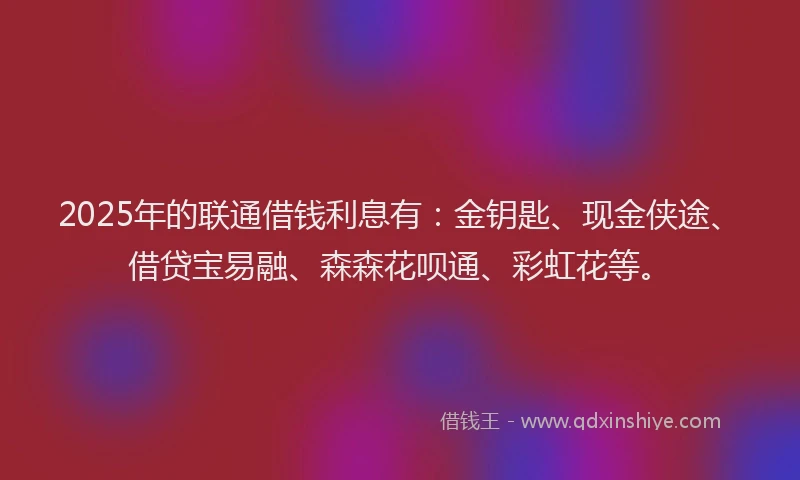 2025年的联通借钱利息有：金钥匙、现金侠途、借贷宝易融、森森花呗通、彩虹花等。