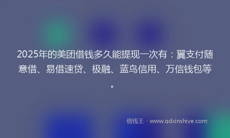 2025年的美团借钱多久能提现一次有：翼支付随意借、易借速贷、极融、蓝鸟信用、万信钱包等。