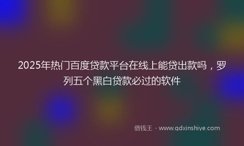 2025年热门百度贷款平台在线上能贷出款吗，罗列五个黑白贷款必过的软件