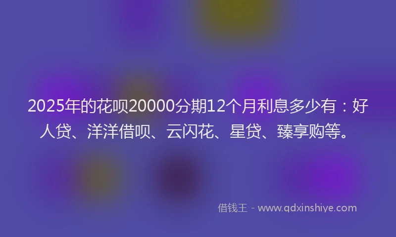 2025年的花呗20000分期12个月利息多少有：好人贷、洋洋借呗、云闪花、星贷、臻享购等。