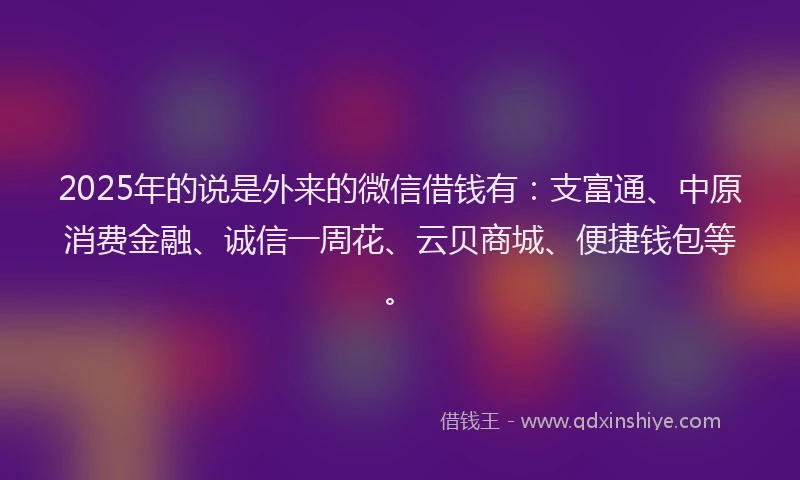 2025年的说是外来的微信借钱有：支富通、中原消费金融、诚信一周花、云贝商城、便捷钱包等。